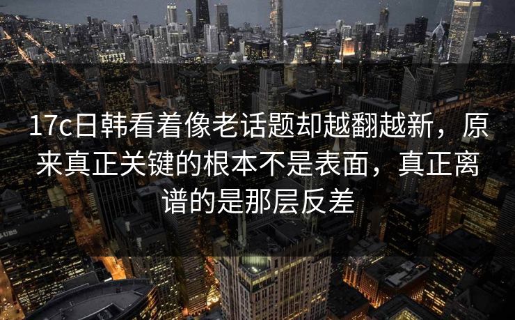 17c日韩看着像老话题却越翻越新，原来真正关键的根本不是表面，真正离谱的是那层反差