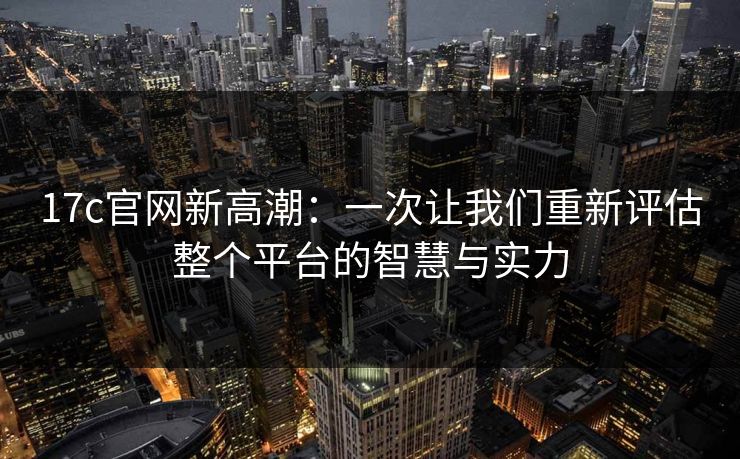 17c官网新高潮：一次让我们重新评估整个平台的智慧与实力