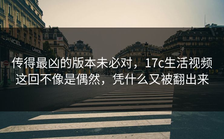 传得最凶的版本未必对，17c生活视频这回不像是偶然，凭什么又被翻出来  第1张