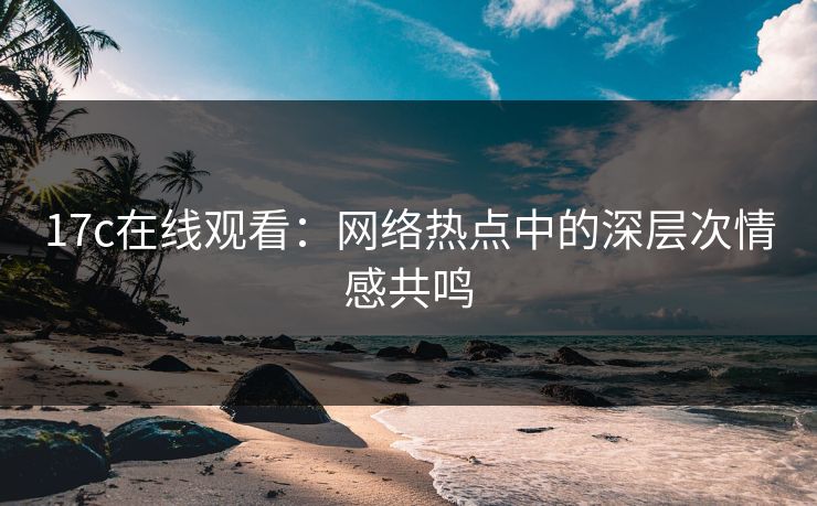 17c在线观看：网络热点中的深层次情感共鸣