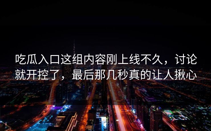 吃瓜入口这组内容刚上线不久,讨论就开控了,最后那几秒真的让人揪心 吃瓜入口这组内容刚上线不久,讨论就开控了,最后那几秒真的让人揪心