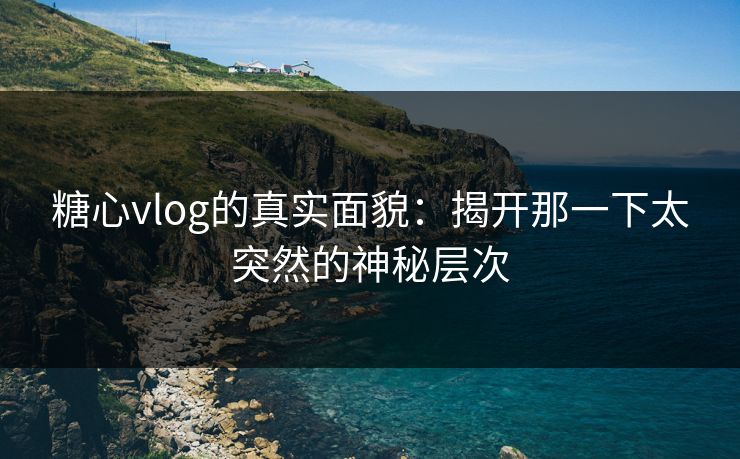 糖心vlog的真实面貌：揭开那一下太突然的神秘层次