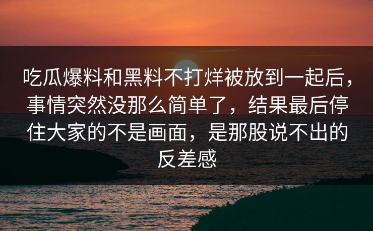 吃瓜爆料和黑料不打烊被放到一起后，事情突然没那么简单了，结果最后停住大家的不是画面，是那股说不出的反差感