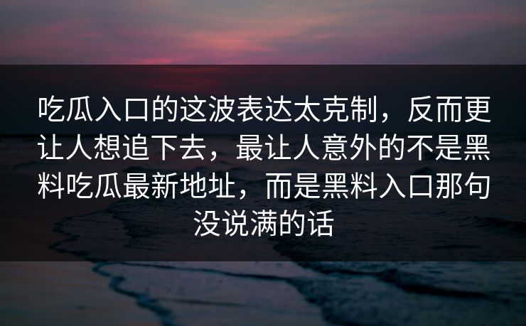 吃瓜入口的这波表达太克制，反而更让人想追下去，最让人意外的不是黑料吃瓜最新地址，而是黑料入口那句没说满的话