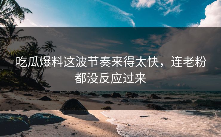吃瓜爆料这波节奏来得太快，连老粉都没反应过来