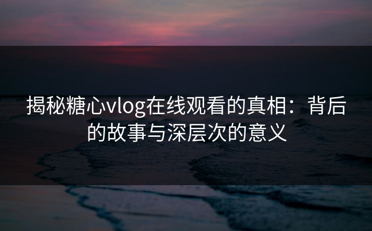 揭秘糖心vlog在线观看的真相：背后的故事与深层次的意义  第1张
